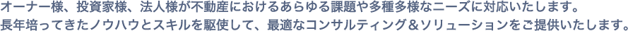 オーナー様、投資家様、法人様が不動産におけるあらゆる課題や多種多様なニーズに対応いたします。長年培ってきたノウハウとスキルを駆使して、最適なコンサルティング&ソリューションをご提供いたします。