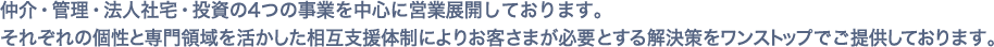 仲介・管理・法人社宅・投資の4つの事業を中心に営業展開しております。それぞれの個性と専門領域を活かした相互支援体制によりお客様が必要とする解決策をワンストップでご提供しております。
