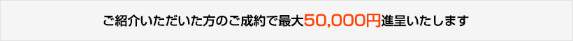ご紹介いただいた方のご成約で最大50,000円進呈いたします