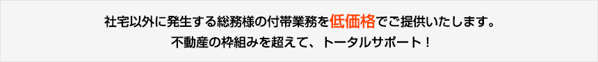 社宅以外に発生する総務様の付帯業務を低価格でご提供いたします。不動産の枠組みを超えて、トータルサポート!